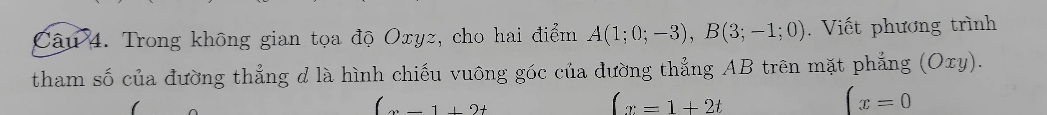 Trong không gian tọa độ Oxyz, cho hai điểm A(1;0;-3), B(3;-1;0). Viết phương trình 
tham số của đường thẳng d là hình chiếu vuông góc của đường thẳng AB trên mặt phẳng (Oxy).
(x-1+2t
(x=1+2t
(x=0