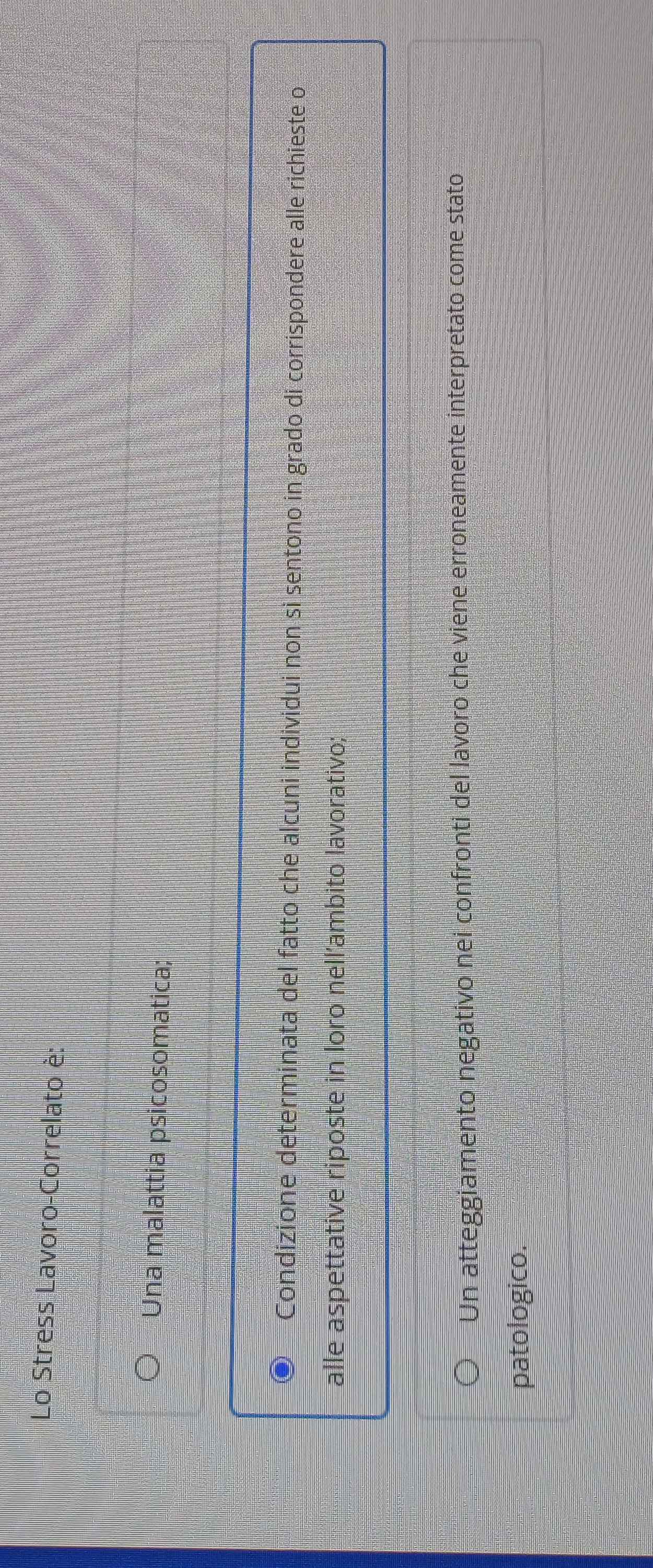 Lo Stress Lavoro-Correlato è:
Una malattia psicosomatica;
Condizione determinata del fatto che alcuni individui non si sentono in grado di corrispondere alle richieste o
alle aspettative riposte in loro nell’ambito lavorativo;
Un atteggiamento negativo nei confronti del lavoro che viene erroneamente interpretato come stato
patologico.