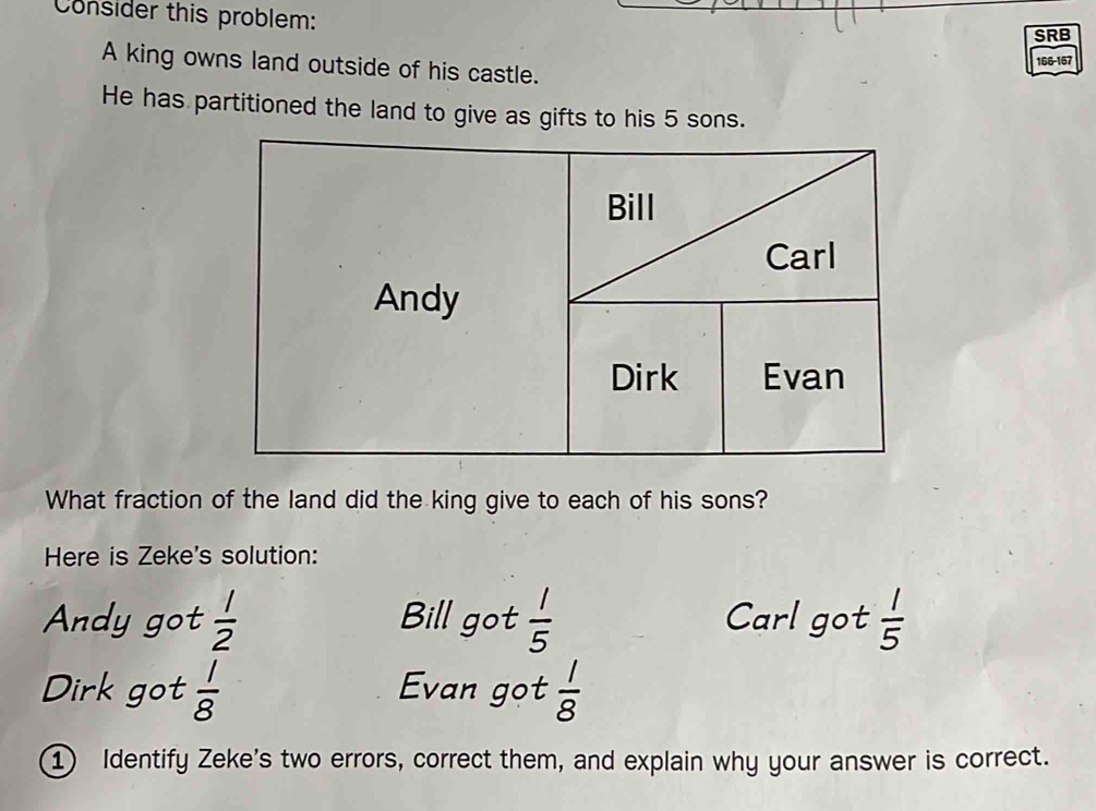 Consider this problem: 
SRB 
A king owns land outside of his castle.
166-167
He has partitioned the land to give as gifts to his 5 sons. 
Bill 
Carl 
Andy 
Dirk Evan 
What fraction of the land did the king give to each of his sons? 
Here is Zeke's solution: 
Andy got  1/2  Bill got  1/5  Carl got  1/5 
Dirk got  1/8  Evan got  1/8 
① Identify Zeke's two errors, correct them, and explain why your answer is correct.