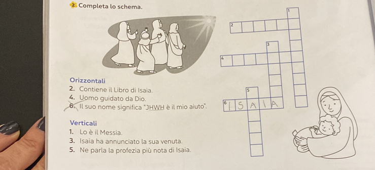 Completa lo schema. 
Orizzontali 
2. Contiene il Libro di Isaia. 
4. Uomo guidato da Dio. 
6. Il suo nome significa 'JHWH è il mio aiuto'. 
Verticali 
1. Lo è il Messia. 
3. Isaia ha annunciato la sua venuta. 
5. Ne parla la profezia più nota di Isaia.