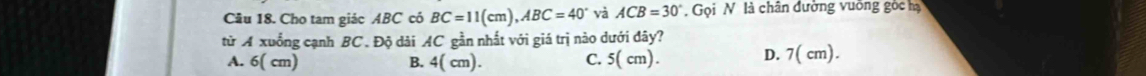 Cho tam giác ABC có BC=11(cm), ABC=40° và ACB=30°. Gọi N là chân đường vuỡng gòc hạ
từ A xuống cạnh BC. Độ dài AC gần nhất với giá trị nào dưới đây?
A. 6( cm) B. 4( cm). C. 5( cm). D. 7( cm).