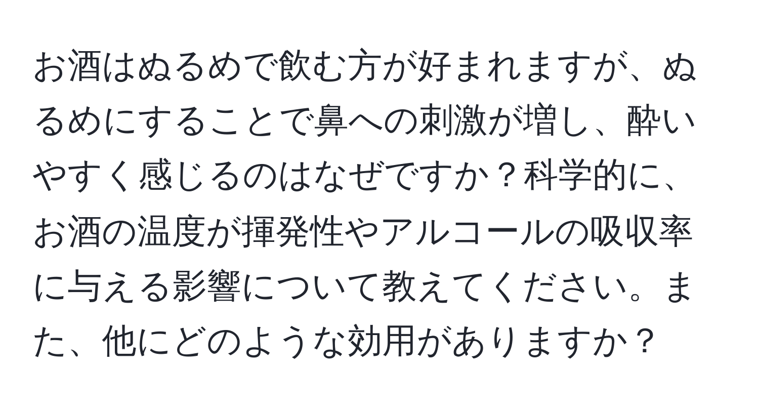 お酒はぬるめで飲む方が好まれますが、ぬるめにすることで鼻への刺激が増し、酔いやすく感じるのはなぜですか？科学的に、お酒の温度が揮発性やアルコールの吸収率に与える影響について教えてください。また、他にどのような効用がありますか？