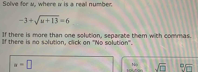 Solve for u, where u is a real number.
-3+sqrt(u+13)=6
If there is more than one solution, separate them with commas.
If there is no solution, click on "No solution".
u=□
No
solution sqrt(□ ) sqrt[□](□ )