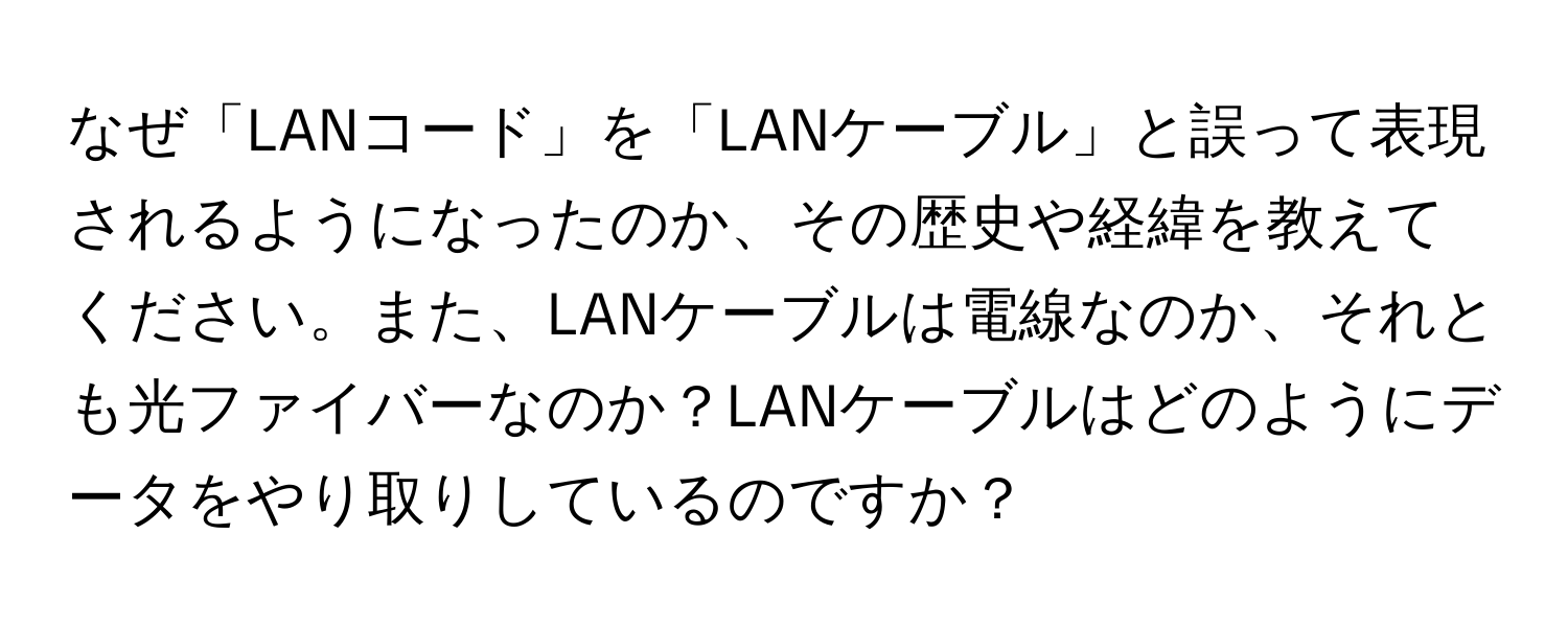 なぜ「LANコード」を「LANケーブル」と誤って表現されるようになったのか、その歴史や経緯を教えてください。また、LANケーブルは電線なのか、それとも光ファイバーなのか？LANケーブルはどのようにデータをやり取りしているのですか？