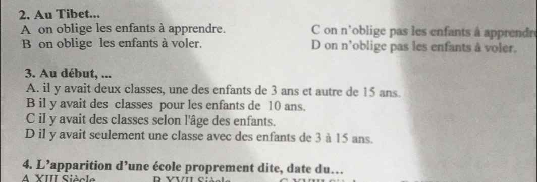 Au Tibet...
A on oblige les enfants à apprendre. C on n'oblige pas les enfants à apprendre
B on oblige les enfants à voler. D on n'oblige pas les enfants à voler.
3. Au début, ...
A. il y avait deux classes, une des enfants de 3 ans et autre de 15 ans.
B il y avait des classes pour les enfants de 10 ans.
C il y avait des classes selon l'âge des enfants.
D il y avait seulement une classe avec des enfants de 3 à 15 ans.
4. L’apparition d’une école proprement dite, date du…
A XIII Siècle