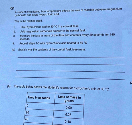 A student investigated how temperature affects the rate of reaction between magnesium 
carbonate and dilute hydrochloric acid. 
This is the method used. 
1. Heat hydrochloric acid to 30°C in a conical flask. 
2. Add magnesium carbonate powder to the conical flask. 
3. Measure the loss in mass of the flask and contents every 20 seconds for 140
seconds. 
4. Repeat steps 1-3 with hydrochloric acid heated to 50°C
(a) Explain why the contents of the conical flask lose mass. 
_ 
_ 
_ 
_ 
(2 
(b) The table below shows the student's results for hydrochloric acid at 30°C