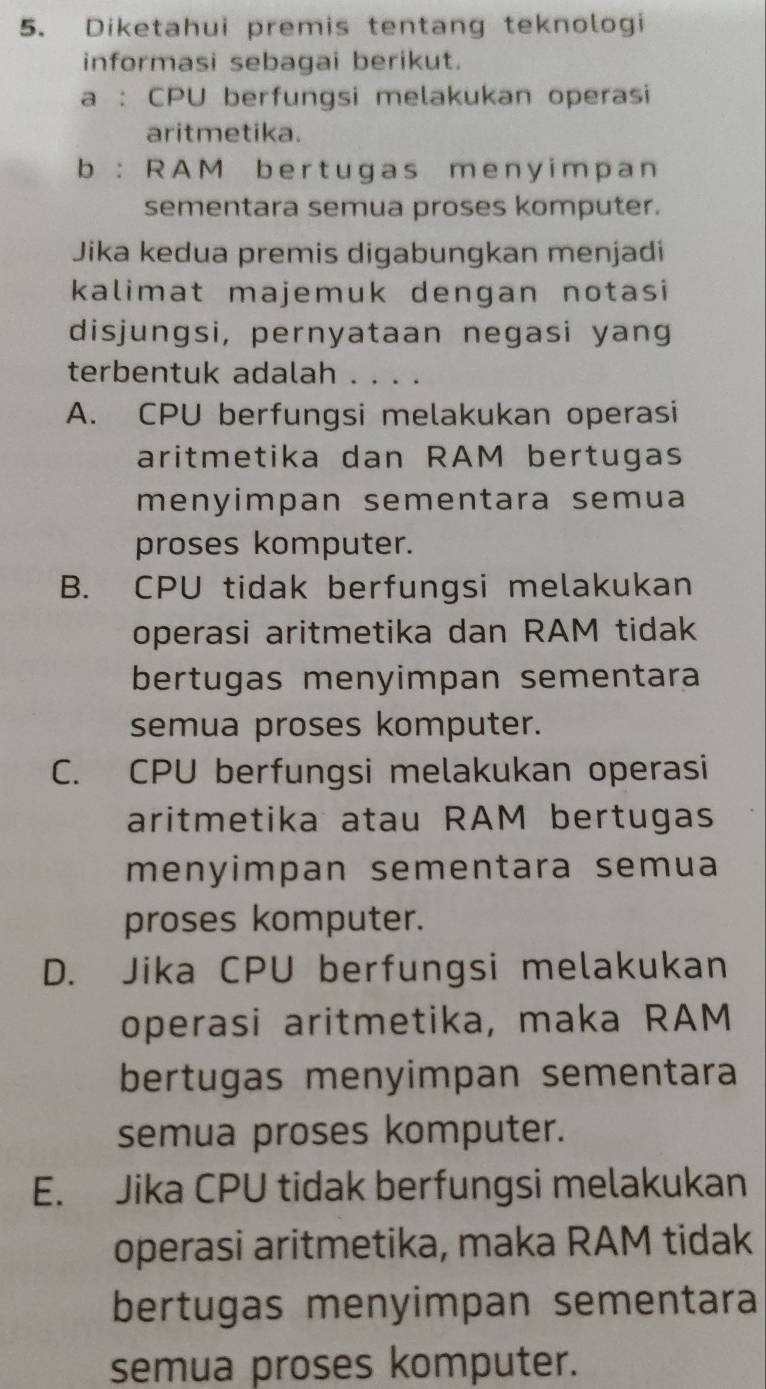 Diketahui premis tentang teknologi
informasi sebagai berikut.
a : CPU berfungsi melakukan operasi
aritmetika.
b : RAM bert ugas meny impan
sementara semua proses komputer.
Jika kedua premis digabungkan menjadi
kalimat majemuk dengan notasi
disjungsi, pernyataan negasi yang
terbentuk adalah . . . .
A. CPU berfungsi melakukan operasi
aritmetika dan RAM bertugas
menyimpan sementara semua
proses komputer.
B. CPU tidak berfungsi melakukan
operasi aritmetika dan RAM tidak
bertugas menyimpan sementara
semua proses komputer.
C. CPU berfungsi melakukan operasi
aritmetika atau RAM bertugas
menyimpan sementara semua
proses komputer.
D. Jika CPU berfungsi melakukan
operasi aritmetika, maka RAM
bertugas menyimpan sementara
semua proses komputer.
E. Jika CPU tidak berfungsi melakukan
operasi aritmetika, maka RAM tidak
bertugas menyimpan sementara
semua proses komputer.