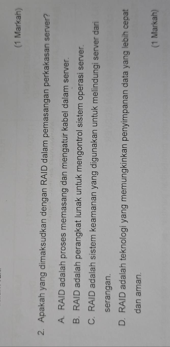 (1 Markah)
2. Apakah yang dimaksudkan dengan RAID dalam pemasangan perkakasan server?
A. RAID adalah proses memasang dan mengatur kabel dalam server.
B. RAID adalah perangkat lunak untuk mengontrol sistem operasi server.
C. RAID adalah sistem keamanan yang digunakan untuk melindungi server dari
serangan.
D. RAID adalah teknologi yang memungkinkan penyimpanan data yang lebih cepat
dan aman.
(1 Markah)