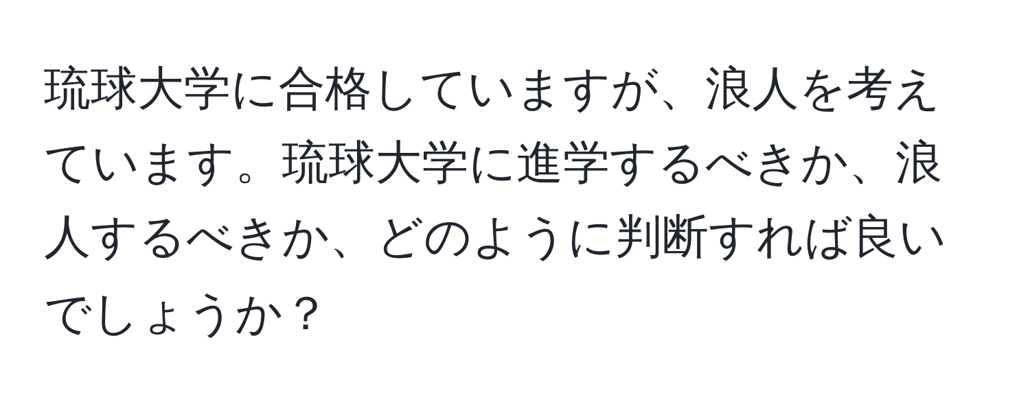 琉球大学に合格していますが、浪人を考えています。琉球大学に進学するべきか、浪人するべきか、どのように判断すれば良いでしょうか？