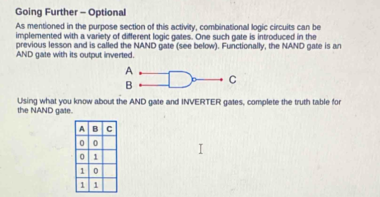 Going Further - Optional 
As mentioned in the purpose section of this activity, combinational logic circuits can be 
implemented with a variety of different logic gates. One such gate is introduced in the 
previous lesson and is called the NAND gate (see below). Functionally, the NAND gate is an 
AND gate with its output inverted. 
Using what you know about the AND gate and INVERTER gates, complete the truth table for 
the NAND gate.