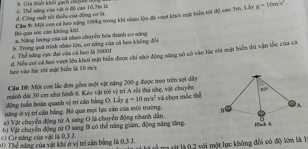 b. Giả thiết khôi gạch chuyên động
c. Thế năng của vật ở độ cao 10,7m là
Câu 9: Một con cá heo nặng 100kg trong khi nhào lộn đã vượt khỏi mặt biển tới độ cao 5m. Lấy g=10m/s^2. 
d. Công suất tối thiểu của động cơ là
Bỏ qua sức cản không khí.
a. Năng lượng của cá nheo chuyển hóa thành cơ năng
b. Trong quá trình nhảo lộn, cơ năng của cá heo không đổi
d. Nếu coi cá heo vượt lên khỏi mặt biển được chi nhờ động năng nó có vào lúc rời mặt biển thì vận tốc của cá
c. Thế năng cực đại của cá heo là 5000J
heo vào lúc rời mặt biển là 10 m/s
Câu 10: Một con lắc đơn gồm một vật nặng 200 g được treo trên sợi dây
mảnh dài 30 cm như hình 6. Kéo vật tới vị trí A rồi thả nhẹ, vật chuyền
60°
động tuần hoàn quanh vị trí cân bằng O. Lấy g=10m/s^2 và chọn mốc thế
năng ở vị trí cân bằng. Bỏ qua mọi lực cản của môi trường.
A
B
a) Vật chuyển động từ A sang O là chuyển động nhanh dần.
o
b) Vật chuyển động từ O sang B có thể năng giảm, động năng tăng.
Hình 6.
c) Cơ năng của vật là 0,3 J.
d) Thế năng của vật khi ở vị trí cân bằng là 0,3 J.
h số ma sát là 0,2 với một lực không đổi có độ lớn là 1