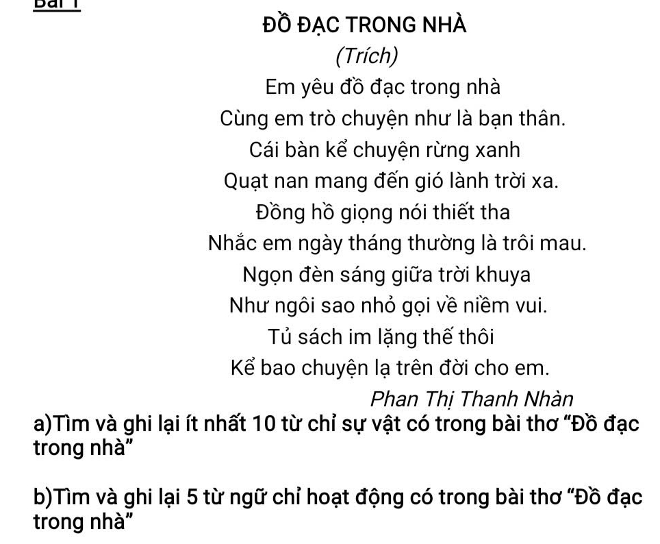 ĐỒ ĐẠC TRONG NHÀ 
(Trích) 
Em yêu đồ đạc trong nhà 
Cùng em trò chuyện như là bạn thân. 
Cái bàn kể chuyện rừng xanh 
Quạt nan mang đến gió lành trời xa. 
Đồng hồ giọng nói thiết tha 
Nhắc em ngày tháng thường là trôi mau. 
Ngọn đèn sáng giữa trời khuya 
Như ngôi sao nhỏ gọi về niềm vui. 
Tủ sách im lặng thế thôi 
Kể bao chuyện lạ trên đời cho em. 
Phan Thị Thanh Nhàn 
a)Tìm và ghi lại ít nhất 10 từ chỉ sự vật có trong bài thơ "Đồ đạc 
trong nhà 
b)Tìm và ghi lại 5 từ ngữ chỉ hoạt động có trong bài thơ "Đồ đạc 
trong nhà"