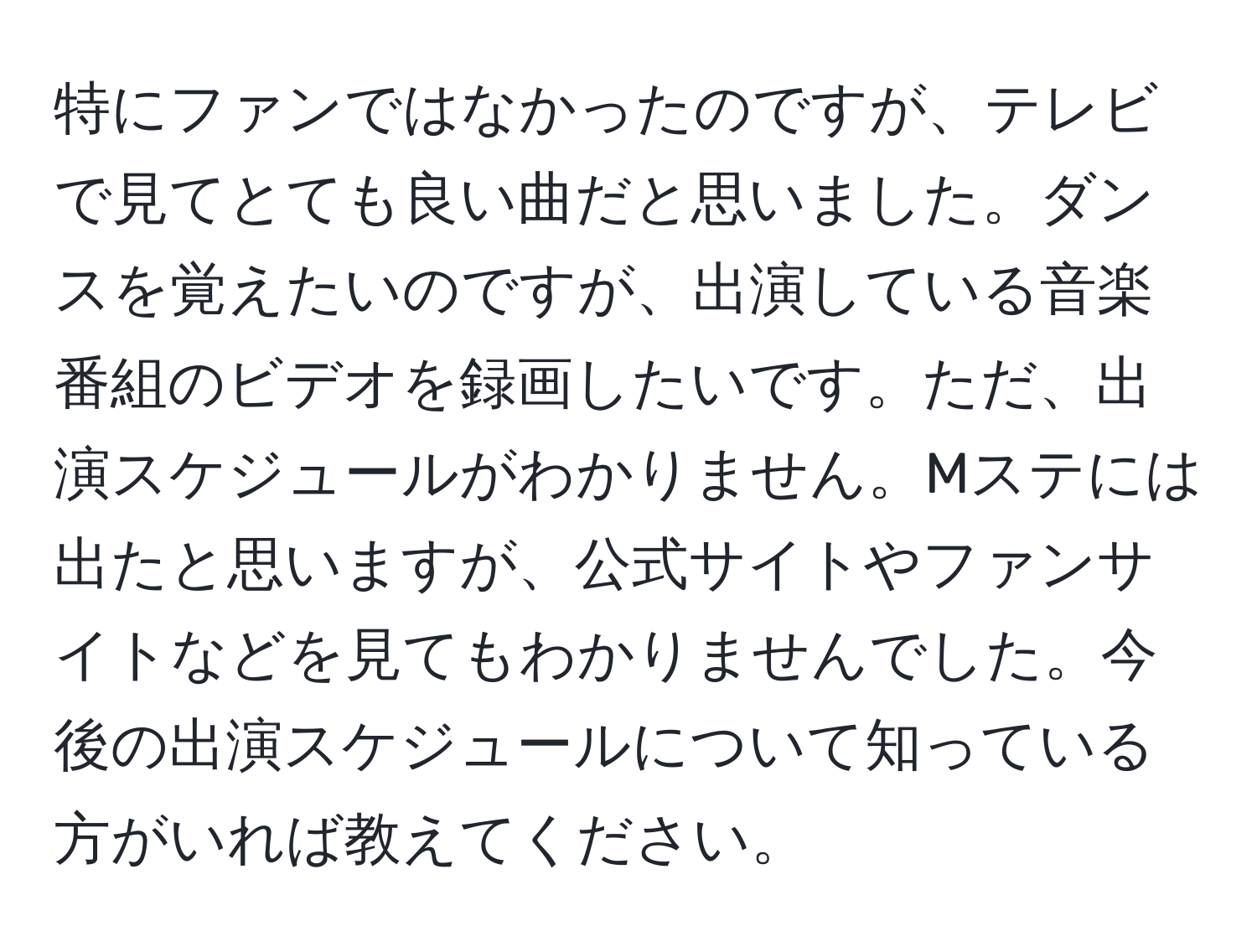 特にファンではなかったのですが、テレビで見てとても良い曲だと思いました。ダンスを覚えたいのですが、出演している音楽番組のビデオを録画したいです。ただ、出演スケジュールがわかりません。Mステには出たと思いますが、公式サイトやファンサイトなどを見てもわかりませんでした。今後の出演スケジュールについて知っている方がいれば教えてください。