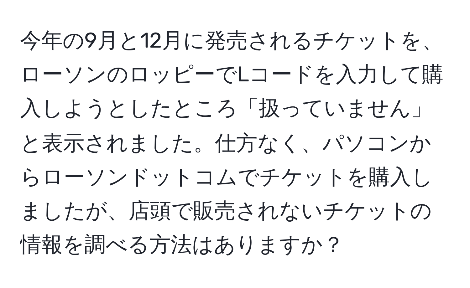 今年の9月と12月に発売されるチケットを、ローソンのロッピーでLコードを入力して購入しようとしたところ「扱っていません」と表示されました。仕方なく、パソコンからローソンドットコムでチケットを購入しましたが、店頭で販売されないチケットの情報を調べる方法はありますか？