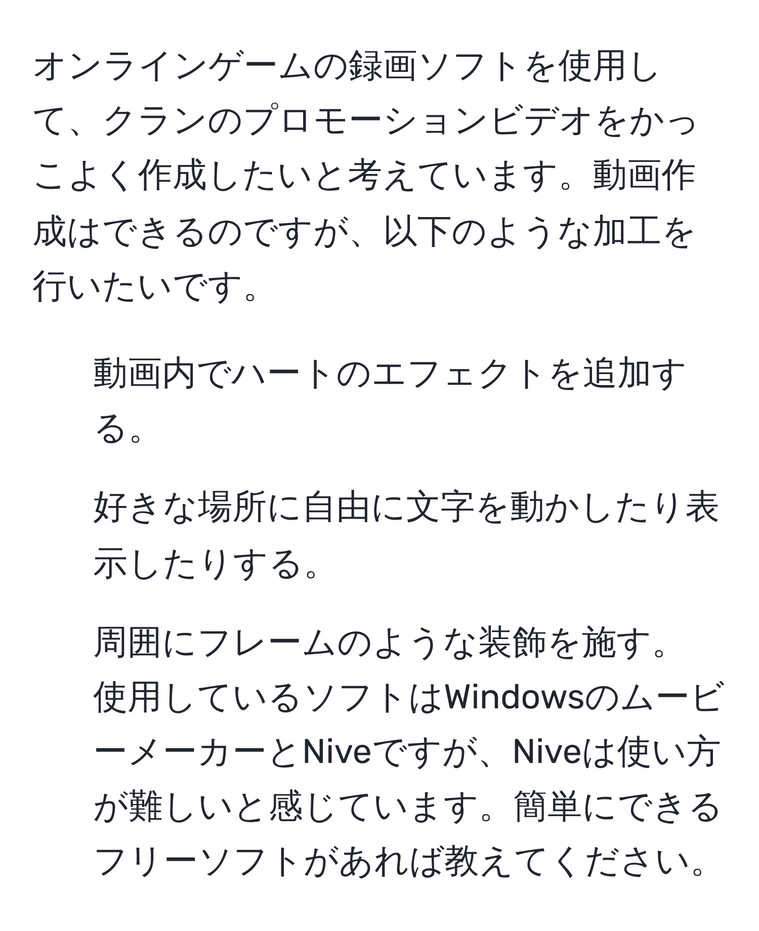 オンラインゲームの録画ソフトを使用して、クランのプロモーションビデオをかっこよく作成したいと考えています。動画作成はできるのですが、以下のような加工を行いたいです。
1. 動画内でハートのエフェクトを追加する。
2. 好きな場所に自由に文字を動かしたり表示したりする。
3. 周囲にフレームのような装飾を施す。
使用しているソフトはWindowsのムービーメーカーとNiveですが、Niveは使い方が難しいと感じています。簡単にできるフリーソフトがあれば教えてください。