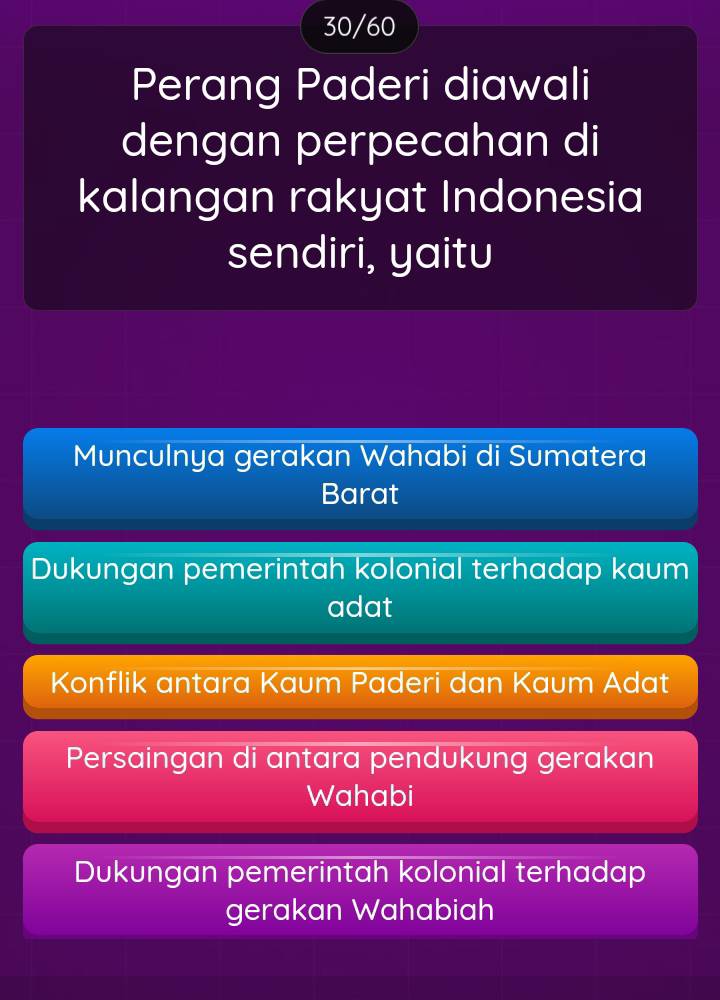 30/60
Perang Paderi diawali
dengan perpecahan di
kalangan rakyat Indonesia
sendiri, yaitu
Munculnya gerakan Wahabi di Sumatera
Barat
Dukungan pemerintah kolonial terhadap kaum
adat
Konflik antara Kaum Paderi dan Kaum Adat
Persaingan di antara pendukung gerakan
Wahabi
Dukungan pemerintah kolonial terhadap
gerakan Wahabiah