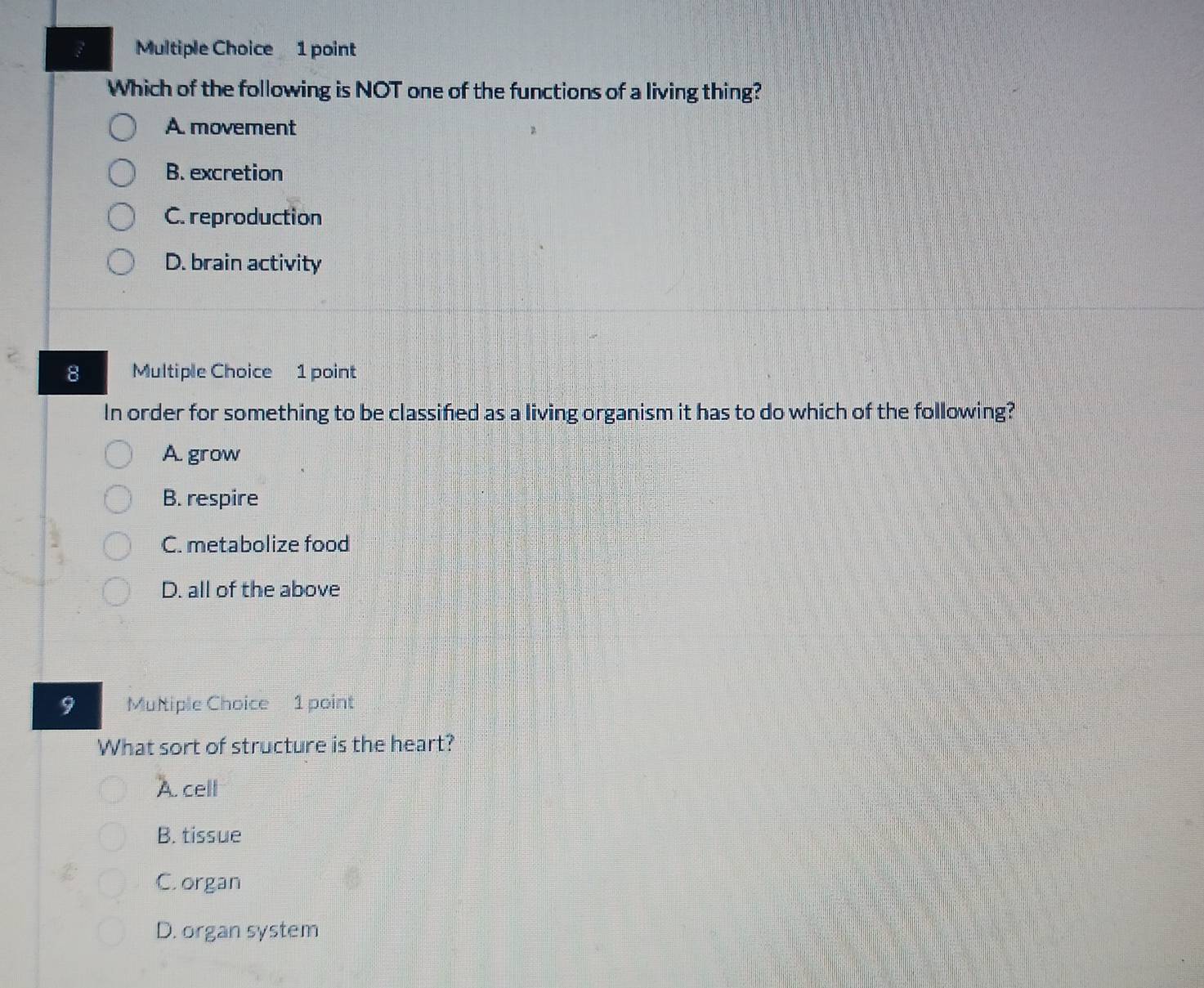 Which of the following is NOT one of the functions of a living thing?
A. movement
B. excretion
C. reproduction
D. brain activity
8 Multiple Choice 1 point
In order for something to be classifed as a living organism it has to do which of the following?
A. grow
B. respire
C. metabolize food
D. all of the above
9 Multiple Choice 1 point
What sort of structure is the heart?
A. cell
B. tissue
C. organ
D. organ system