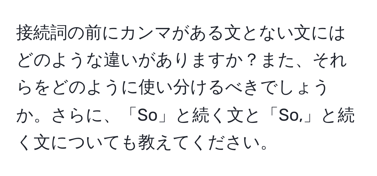 接続詞の前にカンマがある文とない文にはどのような違いがありますか？また、それらをどのように使い分けるべきでしょうか。さらに、「So」と続く文と「So,」と続く文についても教えてください。