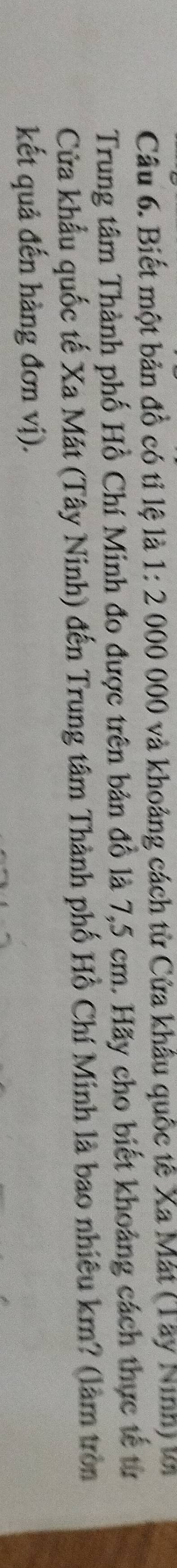 Biết một bản đồ có tỉ lệ là 1:2000 000 và khoảng cách từ Cửa khâu quốc tế Xa Mắt (Tây Ninh) từ 
Trung tâm Thành phố Hồ Chí Minh đo được trên bản đồ là 7,5 cm. Hãy cho biết khoảng cách thực tế từ 
Cửa khẩu quốc tế Xa Mát (Tây Ninh) đến Trung tâm Thành phố Hồ Chí Minh là bao nhiêu km? (làm tròn 
kết quả đến hàng đơn vị).