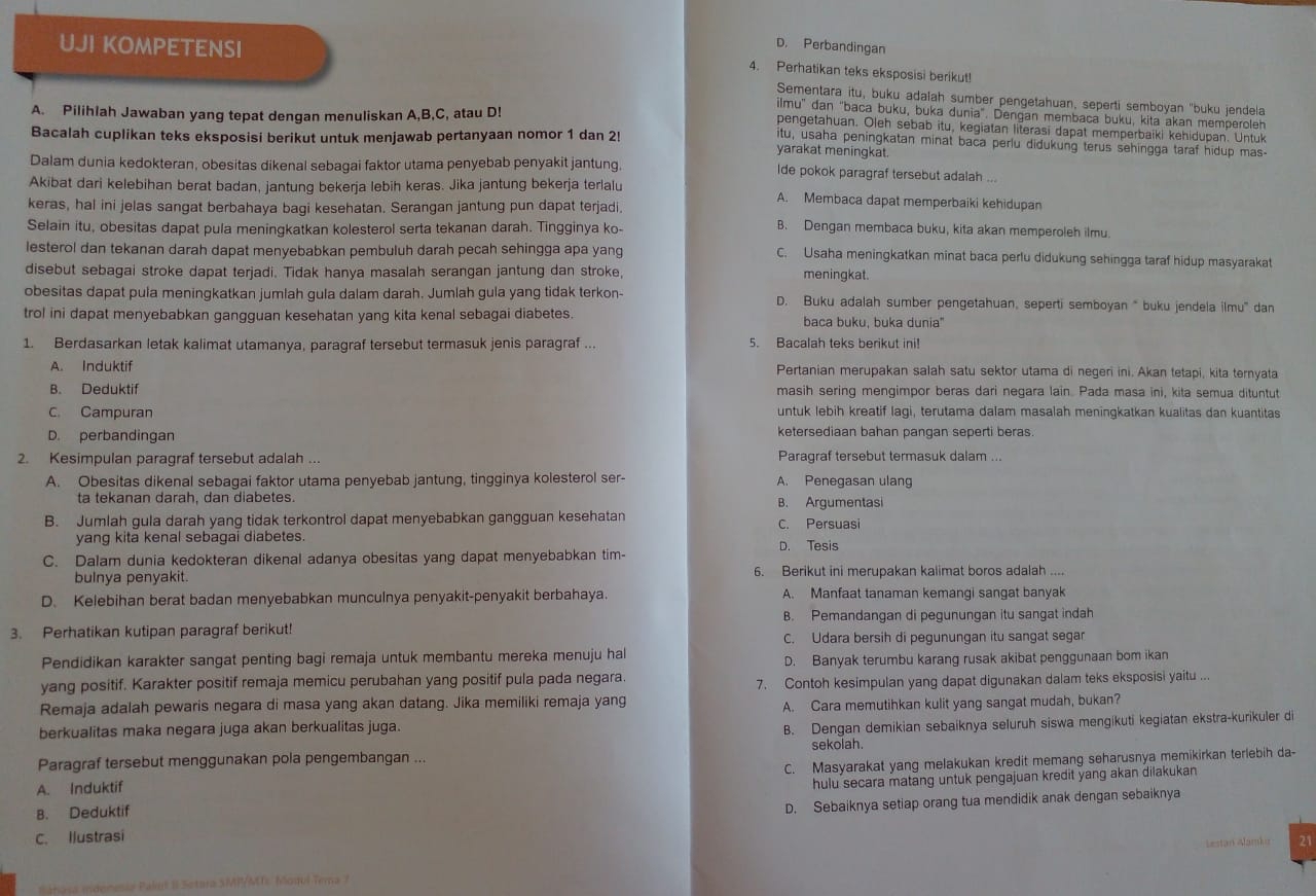 UJI KOMPETENSI
D. Perbandingan
4. Perhatikan teks eksposisi berikut!
Sementara itu, buku adalah sumber pengetahuan, seperti semboyan "buku jendela
A. Pilihlah Jawaban yang tepat dengan menuliskan A,B,C, atau D!
ilmu'' đan "baca buku, buka dunia'. Dengan membaca buku, kita akan memperoleh
pengetahuan. Oleh sebab itu, kegiatan literasi dapat memperbaiki kehidupan. Untuk
Bacalah cuplikan teks eksposisi berikut untuk menjawab pertanyaan nomor 1 dan 2! yarakat meningkat.
itu, usaha peningkatan minat baca perlu didukung terus sehingga taraf hidup mas-
Dalam dunia kedokteran, obesitas dikenal sebagai faktor utama penyebab penyakit jantung. Ide pokok paragraf tersebut adalah ...
Akibat dari kelebihan berat badan, jantung bekerja lebih keras. Jika jantung bekerja terlalu A. Membaca dapat memperbaiki kehidupan
keras, hal ini jelas sangat berbahaya bagi kesehatan. Serangan jantung pun dapat terjadi
Selain itu, obesitas dapat pula meningkatkan kolesterol serta tekanan darah. Tingginya ko-
B. Dengan membaca buku, kita akan memperoleh ilmu.
lesterol dan tekanan darah dapat menyebabkan pembuluh darah pecah sehingga apa yang C. Usaha meningkatkan minat baca perfu didukung sehingga taraf hidup masyarakat
disebut sebagai stroke dapat terjadi. Tidak hanya masalah serangan jantung dan stroke, meningkat.
obesitas dapat pula meningkatkan jumlah gula dalam darah. Jumlah gula yang tidak terkon- D. Buku adalah sumber pengetahuan, seperti semboyan “ buku jendela ilmu' dan
trol ini dapat menyebabkan gangguan kesehatan yang kita kenal sebagai diabetes baca buku, buka dunia"
1. Berdasarkan letak kalimat utamanya, paragraf tersebut termasuk jenis paragraf ... 5. Bacalah teks berikut ini!
A. Induktif Pertanian merupakan salah satu sektor utama di negeri ini. Akan tetapi, kita ternyata
B. Deduktif masih sering mengimpor beras dari negara lain. Pada masa ini, kita semua dituntut
C. Campuran untuk lebih kreatif lagi, terutama dalam masalah meningkatkan kualitas dan kuantitas
D. perbandingan ketersediaan bahan pangan seperti beras.
2. Kesimpulan paragraf tersebut adalah ... Paragraf tersebut termasuk dalam ...
A. Obesitas dikenal sebagai faktor utama penyebab jantung, tingginya kolesterol ser- A. Penegasan ulang
ta tekanan darah, dan diabetes. B. Argumentasi
B. Jumlah gula darah yang tidak terkontrol dapat menyebabkan gangguan kesehatan C. Persuasi
yang kita kenal sebagai diabetes.
D. Tesis
C. Dalam dunia kedokteran dikenal adanya obesitas yang dapat menyebabkan tim-
bulnya penyakit. 6. Berikut ini merupakan kalimat boros adalah
D. Kelebihan berat badan menyebabkan munculnya penyakit-penyakit berbahaya. A. Manfaat tanaman kemangi sangat banyak ...
B. Pemandangan di pegunungan itu sangat indah
3. Perhatikan kutipan paragraf berikut!
C. Udara bersih di pegunungan itu sangat segar
Pendidikan karakter sangat penting bagi remaja untuk membantu mereka menuju hal D. Banyak terumbu karang rusak akibat penggunaan bom ikan
yang positif. Karakter positif remaja memicu perubahan yang positif pula pada negara.
7. Contoh kesimpulan yang dapat digunakan dalam teks eksposisi yaitu ...
Remaja adalah pewaris negara di masa yang akan datang. Jika memiliki remaja yang
berkualitas maka negara juga akan berkualitas juga. A. Cara memutihkan kulit yang sangat mudah, bukan?
B. Dengan demikian sebaiknya seluruh siswa mengikuti kegiatan ekstra-kurikuler di
Paragraf tersebut menggunakan pola pengembangan ... sekolah.
A. Induktif C. Masyarakat yang melakukan kredit memang seharusnya memikirkan terlebih da-
B. Deduktif hulu secara matang untuk pengajuan kredit yang akan dilakukan 
D. Sebaiknya setiap orang tua mendidik anak dengan sebaiknya
C. Ilustrasi
Banasa midonesia Paliut B Setara SMP/MTE Moqul Tema 7 Lestarí Alamka 21