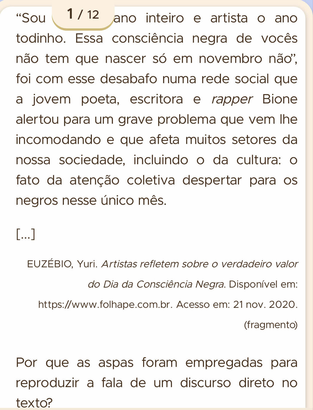 “Sou 1 / 12 ano inteiro e artista o ano 
todinho. Essa consciência negra de vocês 
não tem que nascer só em novembro não', 
foi com esse desabafo numa rede social que 
a jovem poeta, escritora e rapper Bione 
alertou para um grave problema que vem lhe 
incomodando e que afeta muitos setores da 
nossa sociedade, incluindo o da cultura: o 
fato da atenção coletiva despertar para os 
negros nesse único mês. 
[...] 
EUZÉBIO, Yuri. Artistas refletem sobre o verdadeiro valor 
do Dia da Consciência Negra. Disponível em: 
https://www.folhape.com.br. Acesso em: 21 nov. 2020. 
(fragmento) 
Por que as aspas foram empregadas para 
reproduzir a fala de um discurso direto no 
texto?