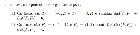 Escreva as equações das seguintes elipses: 
a) Os focos são F_1=(-1,2) e F_2=(3,2) e satisfaz dist (P,F_1)+
dist(P,F_2)=6. 
b) Os focos são F_1=(-1,-1) e F_2=(1,1) e satisfaz dist (P,F_1)+
dist (P,F_2)=4.