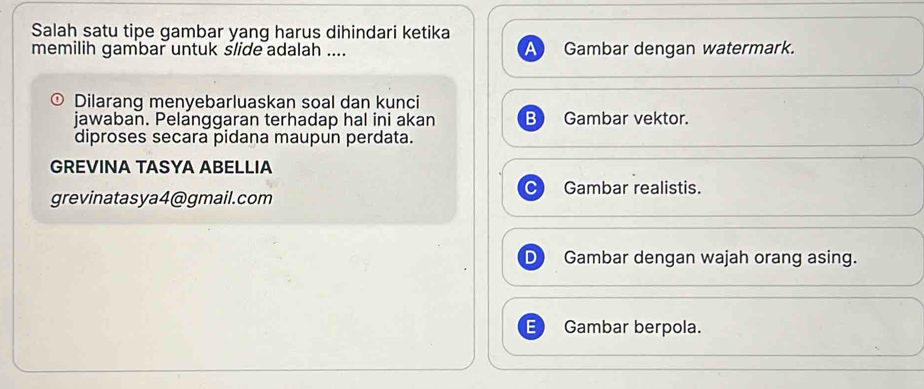 Salah satu tipe gambar yang harus dihindari ketika
memilih gambar untuk slide adalah .... Gambar dengan watermark.
D Dilarang menyebarluaskan soal dan kunci
jawaban. Pelanggaran terhadap hal ini akan B Gambar vektor.
diproses secara pidana maupun perdata.
GREVINA TASYA ABELLIA
Gambar realistis.
grevinatasya4@gmail.com
Gambar dengan wajah orang asing.
E Gambar berpola.