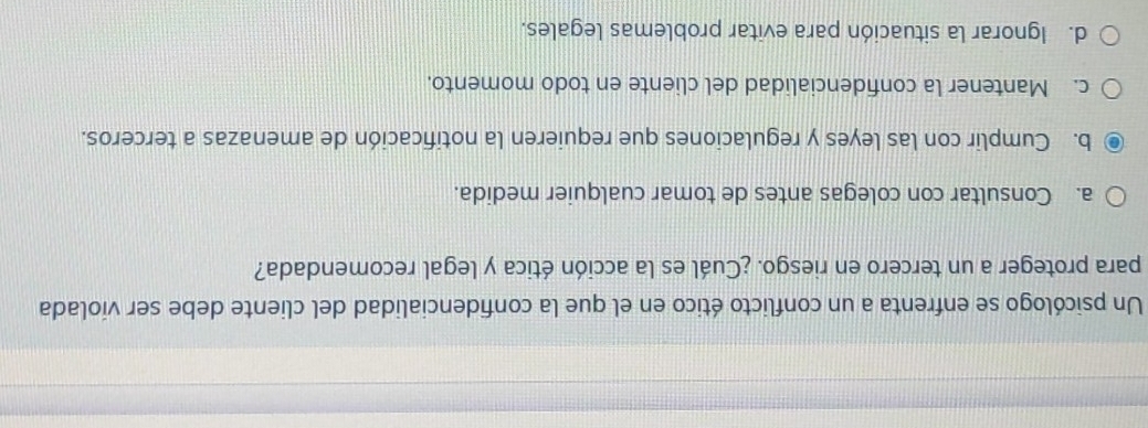 Un psicólogo se enfrenta a un conflicto ético en el que la confidencialidad del cliente debe ser violada
para proteger a un tercero en riesgo. ¿Cuál es la acción ética y legal recomendada?
a. Consultar con colegas antes de tomar cualquier medida.
b. Cumplir con las leyes y regulaciones que requieren la notificación de amenazas a terceros.
c. Mantener la confidencialidad del cliente en todo momento.
d. Ignorar la situación para evitar problemas legales.