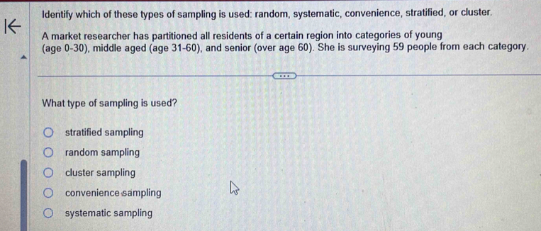 Identify which of these types of sampling is used: random, systematic, convenience, stratified, or cluster.
A market researcher has partitioned all residents of a certain region into categories of young
(age 0-30), middle aged (age 31 - 60), and senior (over age 60). She is surveying 59 people from each category.
What type of sampling is used?
stratified sampling
random sampling
cluster sampling
convenience sampling
systematic sampling