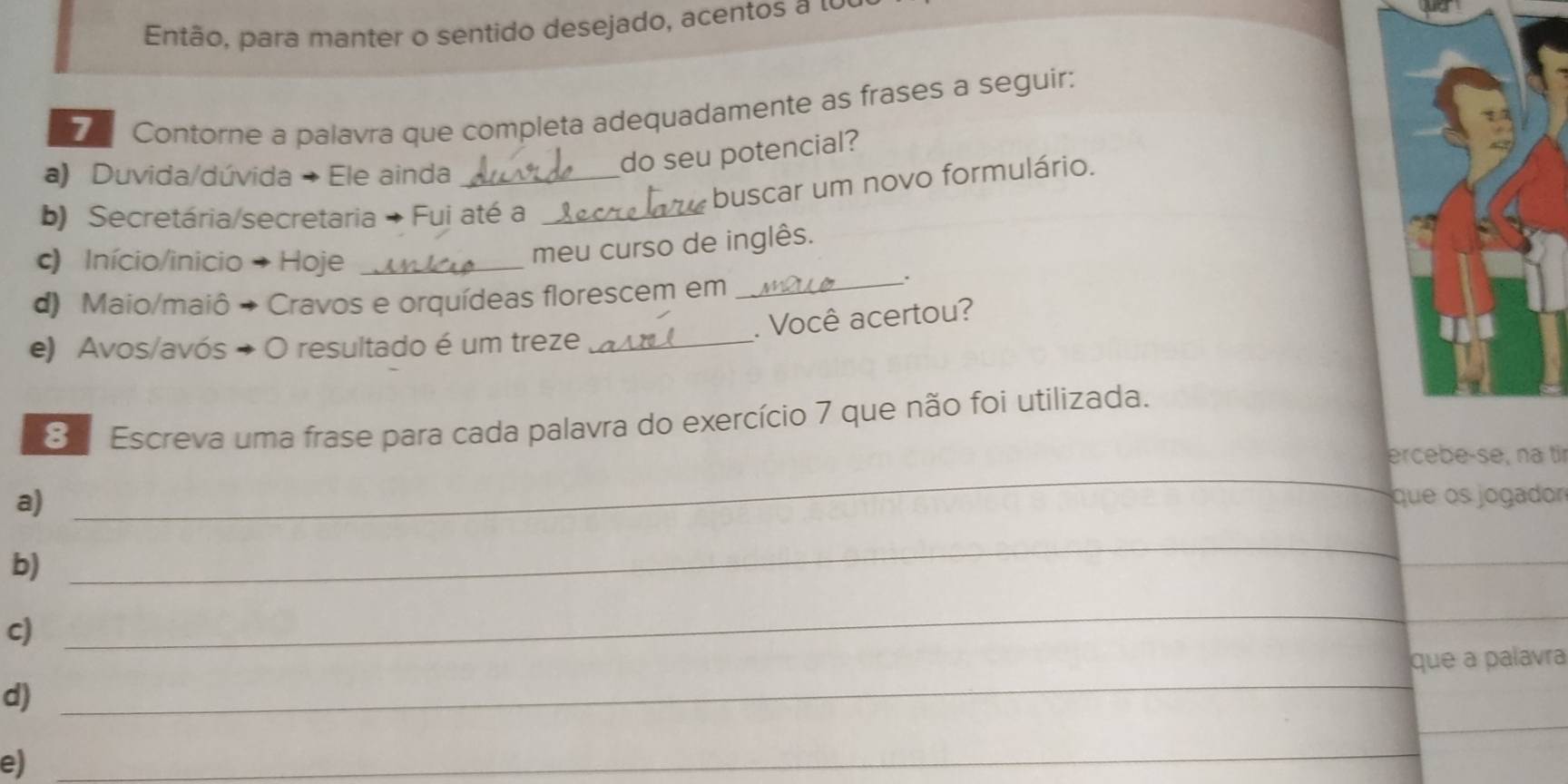 Então, para manter o sentido desejado, acentos a 1 
Contorne a palavra que completa adequadamente as frases a seguir: 
a) Duvida/dúvida → Ele ainda_ 
do seu potencial? 
buscar um novo formulário. 
b) Secretária/secretaria → Fui até a_ 
) Início/inicio → Hoje_ 
meu curso de inglês. 
d) Maio/maiô → Cravos e orquídeas florescem em_ 
. 
. Você acertou? 
e) Avos/avós → O resultado é um treze_ 
S Escreva uma frase para cada palavra do exercício 7 que não foi utilizada. 
ercebe-se, na tir 
a) 
_ 
que os jogador 
b) 
_ 
c) 
_ 
_ 
d) _que a palavra 
e) 
_