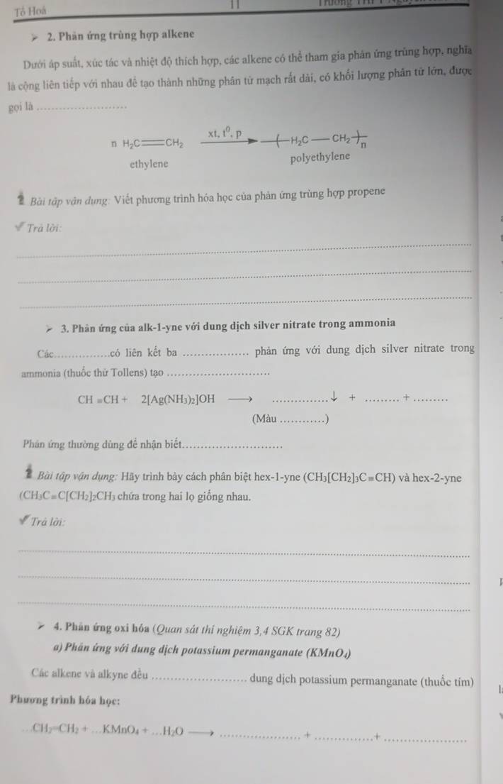 Tổ Hoá
2. Phân ứng trùng hợp alkene
Dưới áp suất, xúc tác và nhiệt độ thích hợp, các alkene có thể tham gia phản ứng trùng hợp, nghĩa
là cộng liên tiếp với nhau đề tạo thành những phân từ mạch rất dài, có khối lượng phân tử lớn, được
gọi là_
n H_2Cequiv CH_2 xrightarrow XI,I^0to _ (H_2C-CH_2)CH_n
ethylene polyethylene
? Bài tập vận dụng: Viết phương trình hóa học của phản ứng trùng hợp propene
Trả lời:
_
_
_
3. Phân ứng của alk-1-yne với dung dịch silver nitrate trong ammonia
Các _có liên kết ba _phản ứng với dung dịch silver nitrate trong
ammonia (thuốc thử Tollens) tạo_
CH=CH+ 2[AgC NH3)2]OH __↓ + _+_
(Màu _.)
Phân ứng thường dùng đề nhận biết._
Bài tập vận dụng: Hãy trình bày cách phân biệt hex-1-yne (CH_3[CH_2]_3Cequiv CH) và hex-2-yne
(CH₃C≡C[CH₂]₂CH₃ chứa trong hai lọ giống nhau.
Trả lời:
_
_
_
4. Phần ứng oxi hóa (Quan sát thí nghiệm 3,4 SGK trang 82)
a) Phân ứng với dung dịch potassium permanganate (KMnO₄)
Các alkene và alkyne đều _dung dịch potassium permanganate (thuốc tím)
Phương trình hóa học:
_ CH_2=CH_2+...KMnO_4+...H_2O
+_ . +_