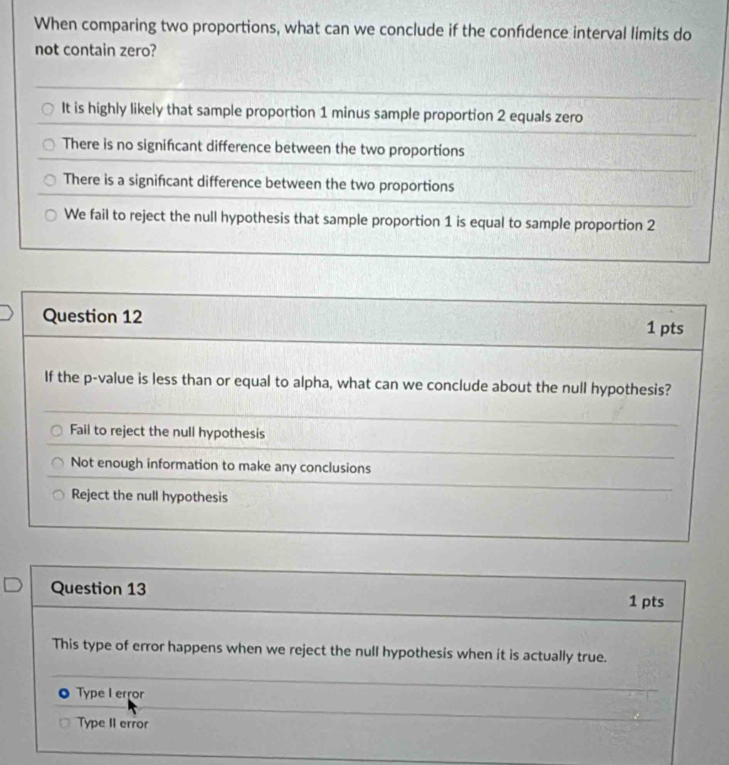 When comparing two proportions, what can we conclude if the confdence interval limits do
not contain zero?
It is highly likely that sample proportion 1 minus sample proportion 2 equals zero
There is no signifcant difference between the two proportions
There is a signifcant difference between the two proportions
We fail to reject the null hypothesis that sample proportion 1 is equal to sample proportion 2
Question 12
1 pts
If the p -value is less than or equal to alpha, what can we conclude about the null hypothesis?
Fail to reject the null hypothesis
Not enough information to make any conclusions
Reject the null hypothesis
Question 13
1 pts
This type of error happens when we reject the null hypothesis when it is actually true.
Type I error
Type II error