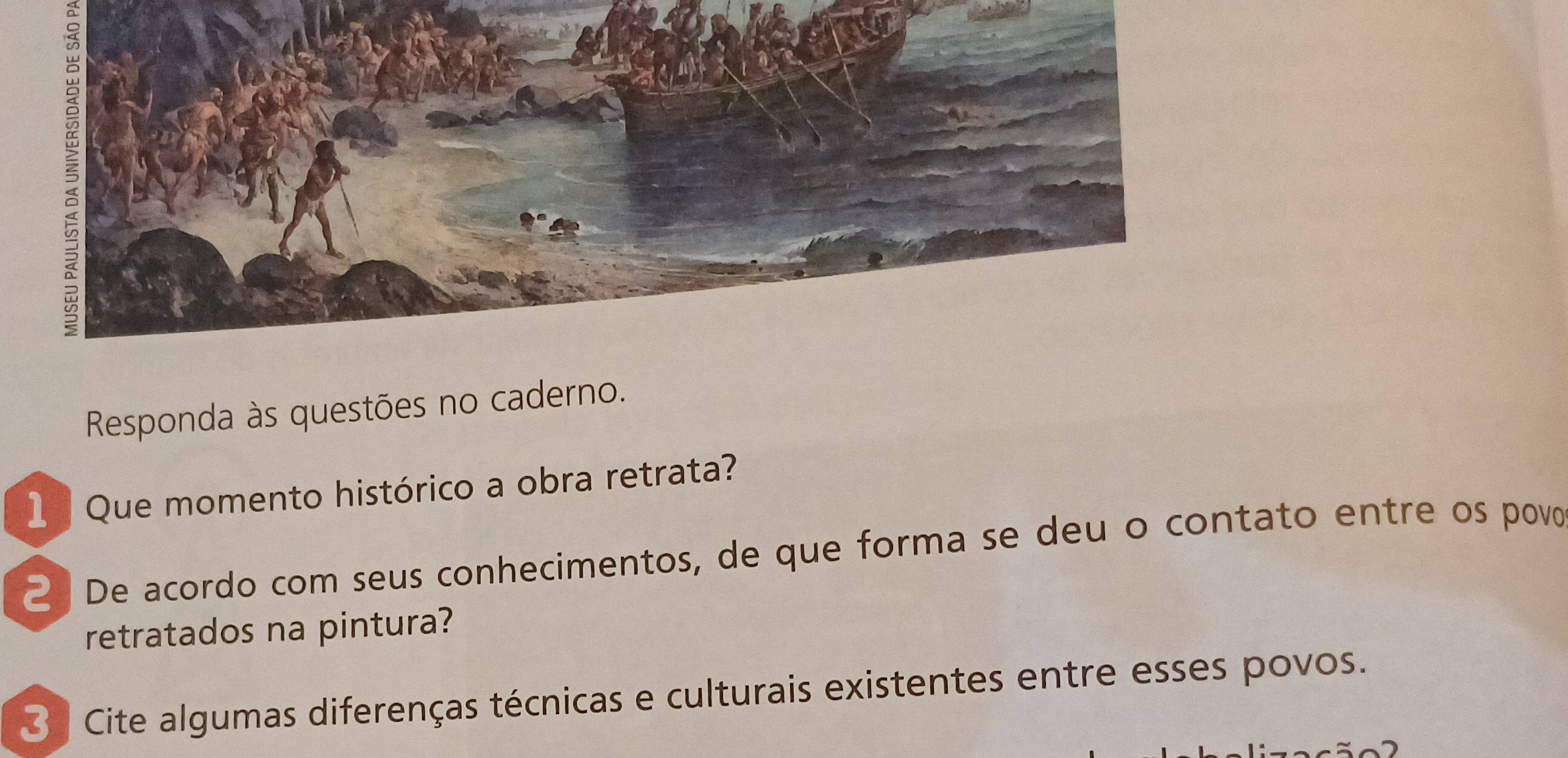 ξ 
Responda às questões no caderno. 
1 Que momento histórico a obra retrata? 
2 De acordo com seus conhecimentos, de que forma se deu o contato entre os povo 
retratados na pintura? 
3 Cite algumas diferenças técnicas e culturais existentes entre esses povos.