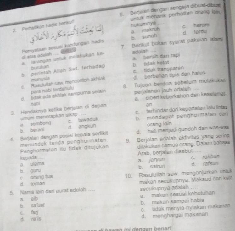 Berjaian dengan sengaja dibuat-dibuat
untuk menarik perhatian orang lain
hukumnya _c. haram
2. Perhatikan hadis berikut!
a. makruh d. fardu
b. sunah
nots 7. Berikut bukan syarat pakaian islam
di atas adalah Pernyataan sesual kandungan hadis
a. larangan untuk melakukan ke- adalah_
burukan a. bersih dan rapi
b. perintah Allah Swt. terhadap b. tidak ketat
c. tidak transparan
manusia
c. Rasulullah saw, mencontoh akhlak d. berbahan tipis dan halus
para nabi terdahulu 8. Tujuan berdoa sebelum melakukan
d. tidak ada akhlak sempurna selain perjalanan jauh adalah
nabi a. diberi keberkahan dan keselamat-
3. Hendaknya ketika berjalan di depan
an
umum menerapkan sikap .... c. terhindar dari kepadatan lalu lintas
a. sombong c. tawaduk b. mendapat penghormatan dan
b. berani d. angkuh orang lain
4. Berjalan dengan posisi kepala sedikit d. hati menjadi gundah dan was-was
menunduk tanda penghormatan. 9. Berjalan adalah aktivitas yang sering
Penghormatan itu tidak ditujukan dilakukan semua orang. Dalam bahasa
kepada _Arab, berjalan disebut ....
a. ulama a. jaryun c. rakbun
b. guru b. sairun d. rafsun
d. teman 10. Rasulullah saw. menganjurkan untuk
c. orang tua
makan secukupnya. Maksud dari kata
5. Nama lain dari aurat adalah ... secukupnya adalah_
a. aib a. makan sesuai kebutuhan
b. sa'uat b. makan sampai habis
c. farj c. tidak menyia-nyiakan makanan
d. ra is d. menghargai makanan
Hi bawah ini dengan benar!