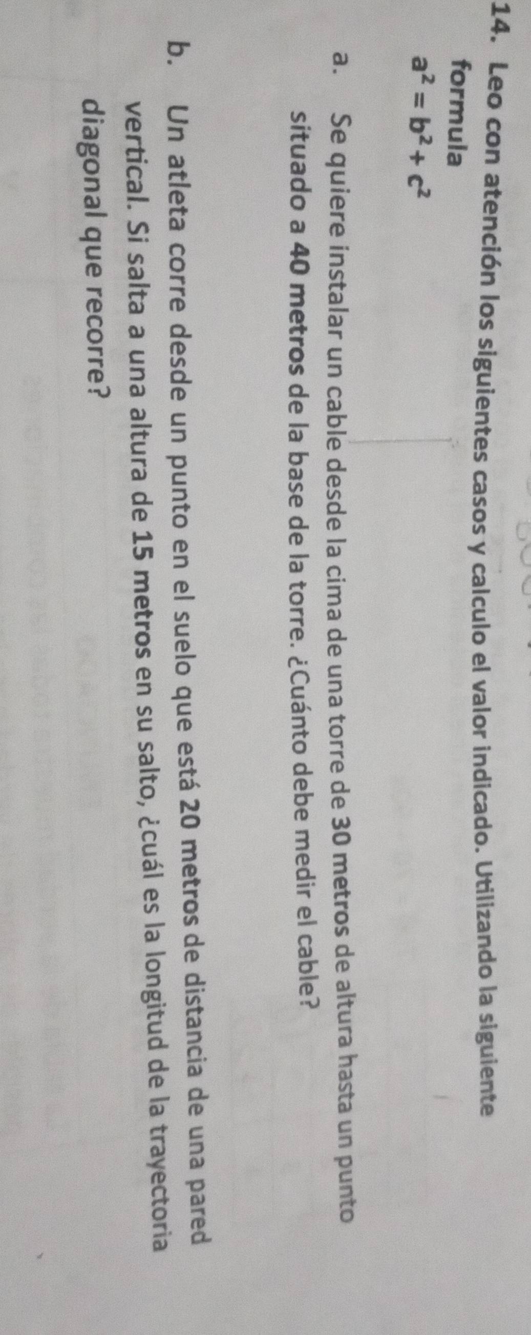 Leo con atención los siguientes casos y calculo el valor indicado. Utilizando la siguiente 
formula
a^2=b^2+c^2
a. Se quiere instalar un cable desde la cima de una torre de 30 metros de altura hasta un punto 
situado a 40 metros de la base de la torre. ¿Cuánto debe medir el cable? 
b. Un atleta corre desde un punto en el suelo que está 20 metros de distancia de una pared 
vertical. Si salta a una altura de 15 metros en su salto, ¿cuál es la longitud de la trayectoria 
diagonal que recorre?