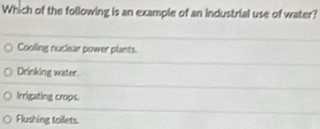 Which of the following is an example of an industrial use of water?
Cooling nuclear power plants.
Drinking water
Irrigating crops.
Flushing toilets.