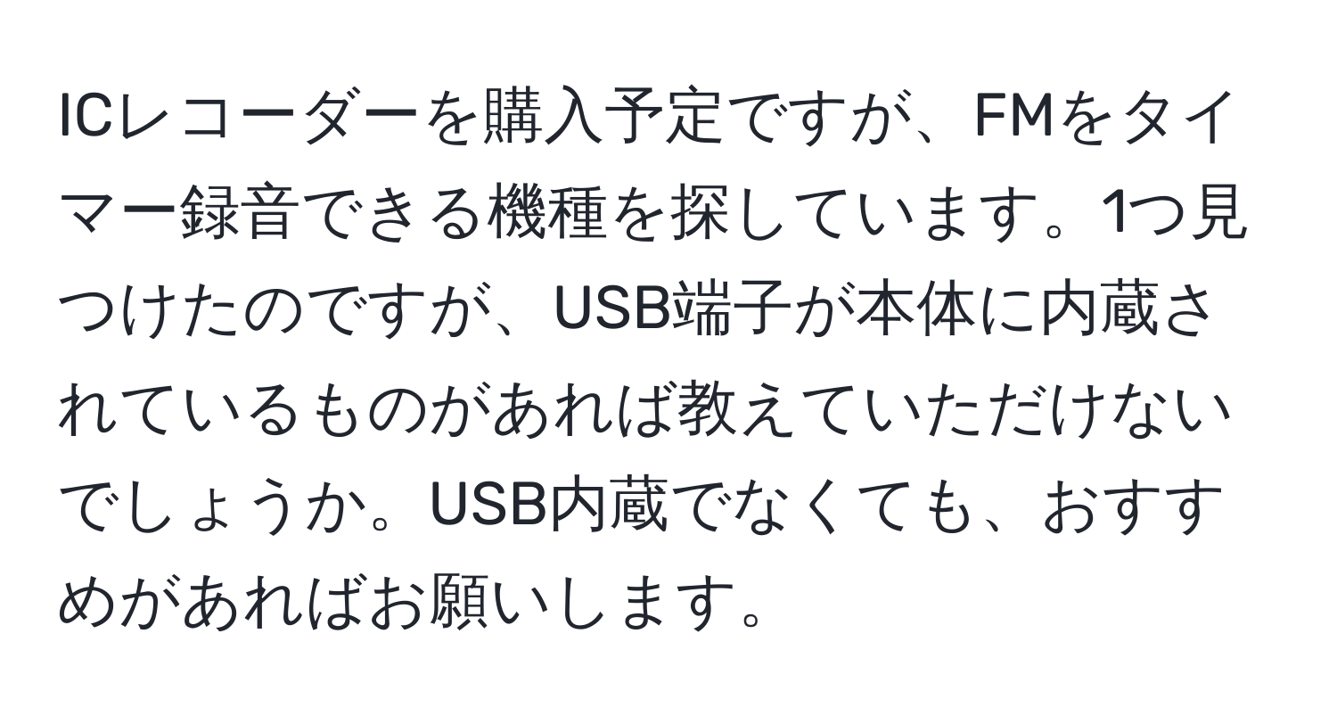 ICレコーダーを購入予定ですが、FMをタイマー録音できる機種を探しています。1つ見つけたのですが、USB端子が本体に内蔵されているものがあれば教えていただけないでしょうか。USB内蔵でなくても、おすすめがあればお願いします。