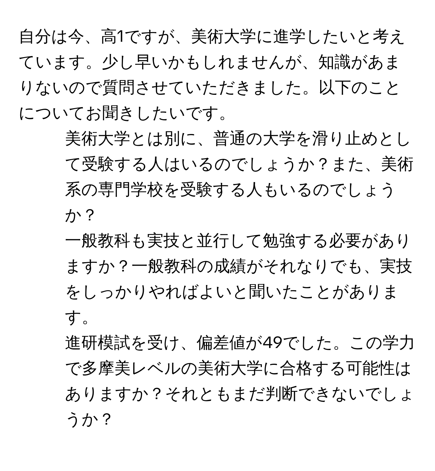 自分は今、高1ですが、美術大学に進学したいと考えています。少し早いかもしれませんが、知識があまりないので質問させていただきました。以下のことについてお聞きしたいです。
1. 美術大学とは別に、普通の大学を滑り止めとして受験する人はいるのでしょうか？また、美術系の専門学校を受験する人もいるのでしょうか？
2. 一般教科も実技と並行して勉強する必要がありますか？一般教科の成績がそれなりでも、実技をしっかりやればよいと聞いたことがあります。
3. 進研模試を受け、偏差値が49でした。この学力で多摩美レベルの美術大学に合格する可能性はありますか？それともまだ判断できないでしょうか？