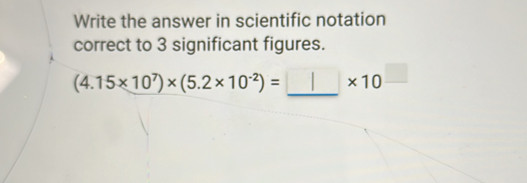 Write the answer in scientific notation 
correct to 3 significant figures. 
_
(4.15* 10^7)* (5.2* 10^(-2))=
* 10^(□)