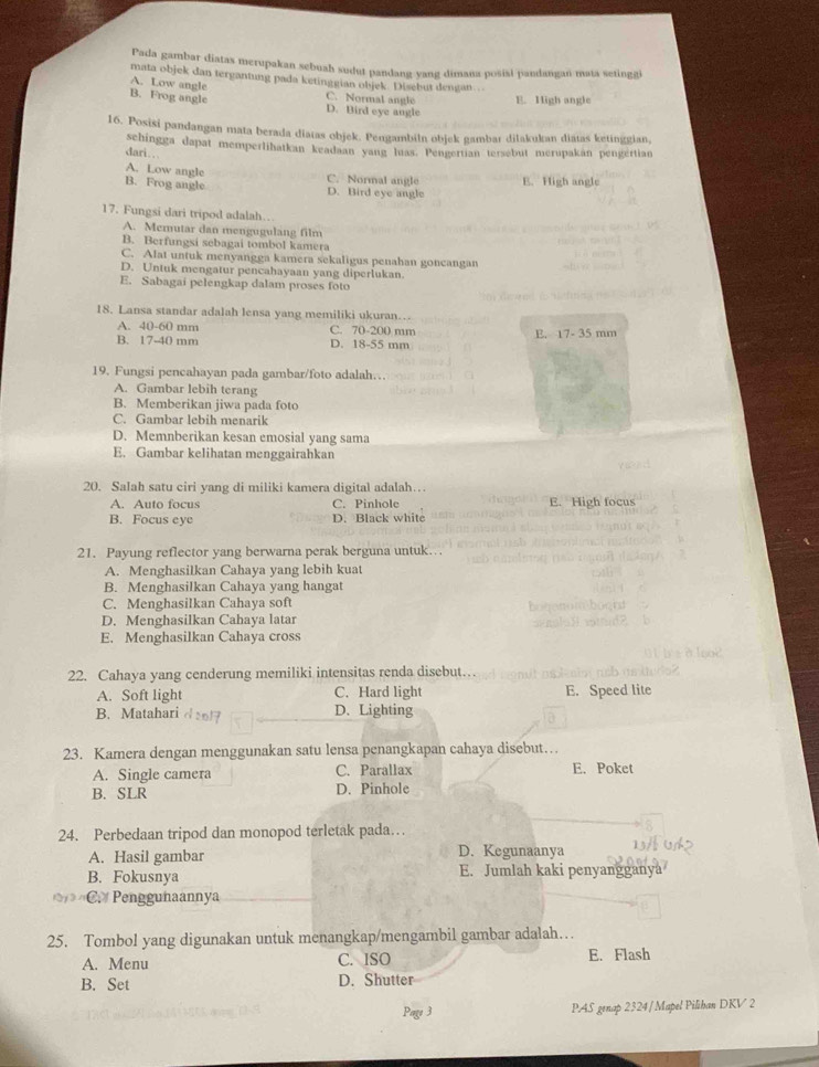 Pada gambar diatas merupakan sebuah sudut pandang yang dimana posial pandangan mata setingi
mata objek dan tergantung pada ketinggian objek. Disebut dengan…
A. Low angle
B. Frog angle C. Normal angle D. Bird eye angle E. High angle
16. Posisi pandangan mata berada diatas objek. Pengambiln objek gambar dilakukan diatas ketinggian,
schingga dapat memperlihatkan keadaan yang luas. Pengertian tersebut merupakan pengertian
dari ..
A. Low angle B. Frog angle D. Bird eye angle C. Normal angle E. High angle
17. Fungsi dari tripod adalah…
A. Memutar dan mengugulang film
B. Berfungsi sebagai tombol kamera
C. Alat untuk menyangga kamera sekaligus penahan goncangan
D. Untuk mengatur pencahayaan yang diperlukan.
E. Sabagai pelengkap dalam proses foto
18. Lansa standar adalah lensa yang memiliki ukuran…
A. 40-60 mm C. 70-200 mm
B. 17-40 mm D. 18-55 mm E. 17- 35 mm
19. Fungsi pencahayan pada gambar/foto adalah…
A. Gambar lebih terang
B. Memberikan jiwa pada foto
C. Gambar lebih menarik
D. Memnberikan kesan emosial yang sama
E. Gambar kelihatan menggairahkan
20. Salah satu ciri yang di miliki kamera digital adalah…
A. Auto focus C. Pinhole E. High focus
B. Focus eye D. Black white
21. Payung reflector yang berwarna perak berguna untuk…
A. Menghasilkan Cahaya yang lebih kuat
B. Menghasilkan Cahaya yang hangat
C. Menghasilkan Cahaya soft
D. Menghasilkan Cahaya latar
E. Menghasilkan Cahaya cross
22. Cahaya yang cenderung memiliki intensitas renda disebut
A. Soft light C. Hard light E. Speed lite
B. Matahari ds617 D. Lighting
23. Kamera dengan menggunakan satu lensa penangkapan cahaya disebut…
A. Single camera C. Parallax E. Poket
B. SLR D. Pinhole
24. Perbedaan tripod dan monopod terletak pada…
A. Hasil gambar
D. Kegunaanya
B. Fokusnya E. Jumlah kaki penyangganya
C. Penggunaannya
25. Tombol yang digunakan untuk menangkap/mengambil gambar adalah…
A. Menu C. ISO E. Flash
B. Set D. Shutter
3 PAS genap 2324 /Mapel Pilihan DKV 2