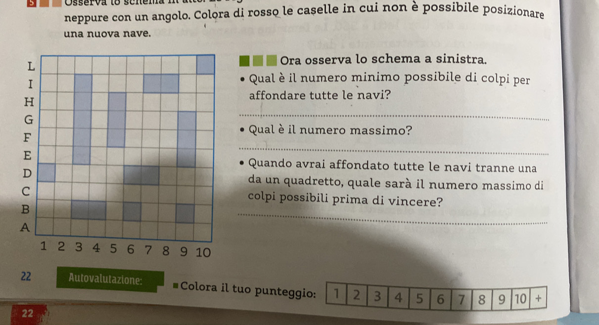 Osserva to scnena : 
neppure con un angolo. Colora di rosso le caselle in cui non è possibile posizionare 
una nuova nave. 
Ora osserva lo schema a sinistra. 
Qual è il numero minimo possibile di colpi per 
affondare tutte le navi? 
_ 
Qual è il numero massimo? 
_ 
Quando avrai affondato tutte le navi tranne una 
da un quadretto, quale sarà il numero massimo di 
_ 
colpi possibili prima di vincere?
22 Autovalutazione: Colora il tuo punteggio: 1 2 3 4 5 6 7 8 9 10 +
22