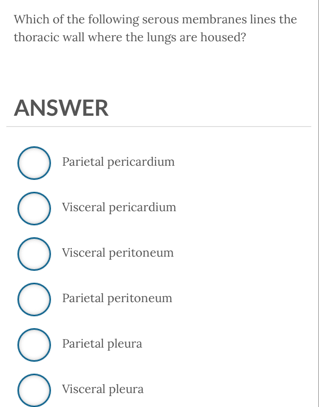 Which of the following serous membranes lines the
thoracic wall where the lungs are housed?
ANSWER
Parietal pericardium
Visceral pericardium
Visceral peritoneum
Parietal peritoneum
Parietal pleura
Visceral pleura