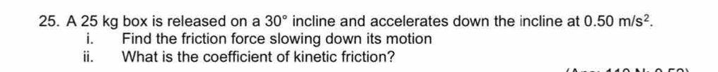 A 25 kg box is released on a 30° incline and accelerates down the incline at 0.50m/s^2. 
i. Find the friction force slowing down its motion 
ii. What is the coefficient of kinetic friction?