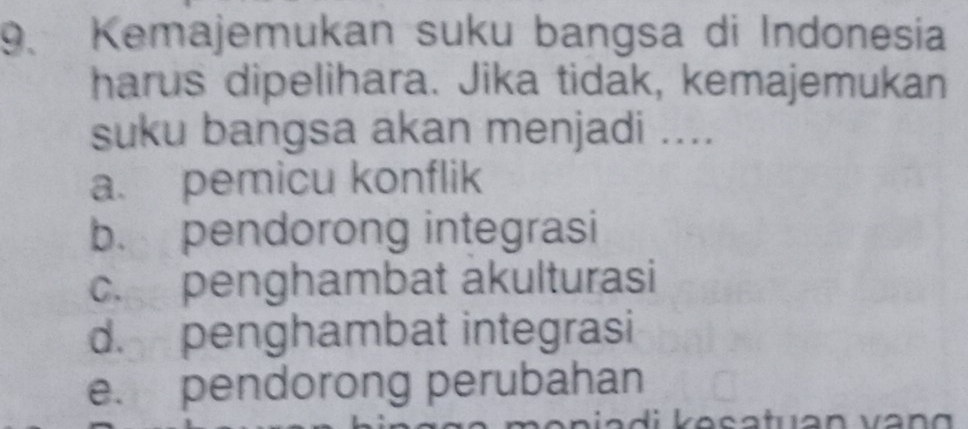 Kemajemukan suku bangsa di Indonesia
harus dipelihara. Jika tidak, kemajemukan
suku bangsa akan menjadi ....
a. pemicu konflik
b. pendorong integrasi
c. penghambat akulturasi
d. penghambat integrasi
e. pendorong perubahan