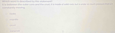 Which word is described by this statement?
It is between the outer core and the crust. It is made of solid rock, but is under so much pressure that is it
constantly moving.
rocks
mantle
crust
minerals