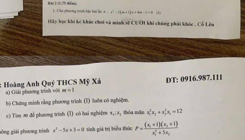 (1,75 điểm). 
1. Cho phương trình bậc hai ẩn x:x^2-2(m+1)x+4m-1=0 (1) 
Hãy học khi kẻ khác chơi và mình sẽ CƯờI khi chúng phải khóc . Cố Lên 
: Hoàng Anh Quý THCS Mỹ Xá 
ĐT: 0916.987.111
a) Giải phương trình với m=1
b) Chứng minh rằng phương trình (1) luôn có nghiệm. 
c) Tìm m đề phương trình (1) có hai nghiệm x_1; x_2 thỏa mãn x_1^(2x_2)+x_2^(2x_1)=12
gông giải phương trình x^2-5x+3=0 tính giá trị biều thức P=frac (x_1+1)(x_2+1)(x_1)^2+5x_2