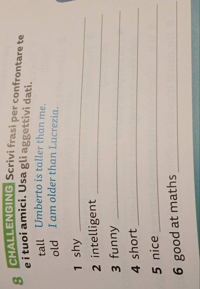 CHALLENGING Scrivi frasi per confrontare te 
e i tuoi amici. Usa gli aggettivi dati. 
tall Umberto is taller than me. 
old I am older than Lucrezia. 
1 shy_ 
2 intelligent_ 
3 funny_ 
4 short_ 
5 nice_ 
6 good at maths_
