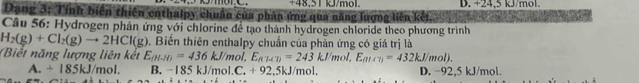 +48.51 kJ/mol. D. +24,5 kJ/mol.
Dạng 3: Tính biến thiên enthalpy chuẩn của phần ứng qua năng lượng liên kết
Câu 56: Hydrogen phản ứng với chlorine đề tạo thành hydrogen chloride theo phương trình
H_2(g)+Cl_2(g)to 2HCl(g). Biến thiên enthalpy chuẩn của phản ứng có giá trị là
(Biết năng lượng liên kết E_(H-H)=436kJ/mol, E_(Cl-Cl)=243kJ/mol, E_(ll-Cl)=432kJ/mol).
A. + 185kJ/mol. B. -185 kJ/mol.C. + 92. 5kJ/mol. D. −92,5 kJ/mol.