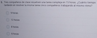 $. Tres compañeros de clase resuelven una tarea compleja en 15 horas. ¿Cuánto tiempo
tardarán en resolver la misma tárea cinco compañeros trabajando all mismo ritmo?
9 horas
12 horas
θ horas
6 horas