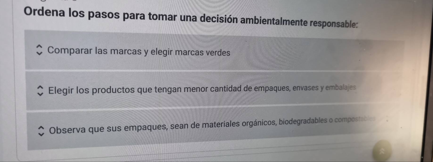 Ordena los pasos para tomar una decisión ambientalmente responsable: 
Comparar las marcas y elegir marcas verdes 
Elegir los productos que tengan menor cantidad de empaques, envases y embalajes 
Observa que sus empaques, sean de materiales orgánicos, biodegradables o compostables